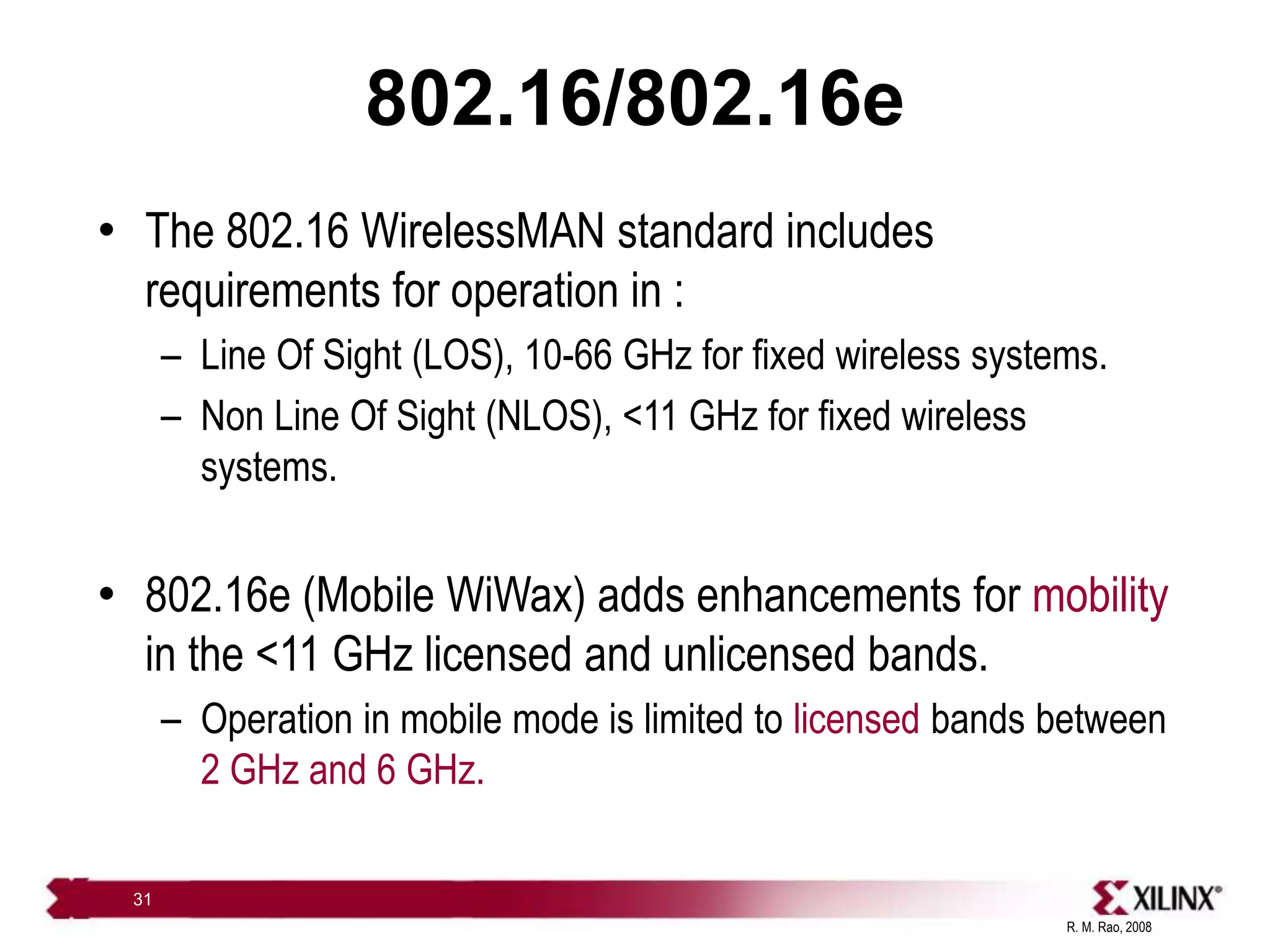 R. M. Rao, 2008
31
802.16/802.16e
• The 802.16 WirelessMAN standard includes
requirements for operation in :
– Line Of Sight (LOS), 10-66 GHz for fixed wireless systems.
– Non Line Of Sight (NLOS), <11 GHz for fixed wireless
systems.
• 802.16e (Mobile WiWax) adds enhancements for mobility
in the <11 GHz licensed and unlicensed bands.
– Operation in mobile mode is limited to licensed bands between
2 GHz and 6 GHz.
 
