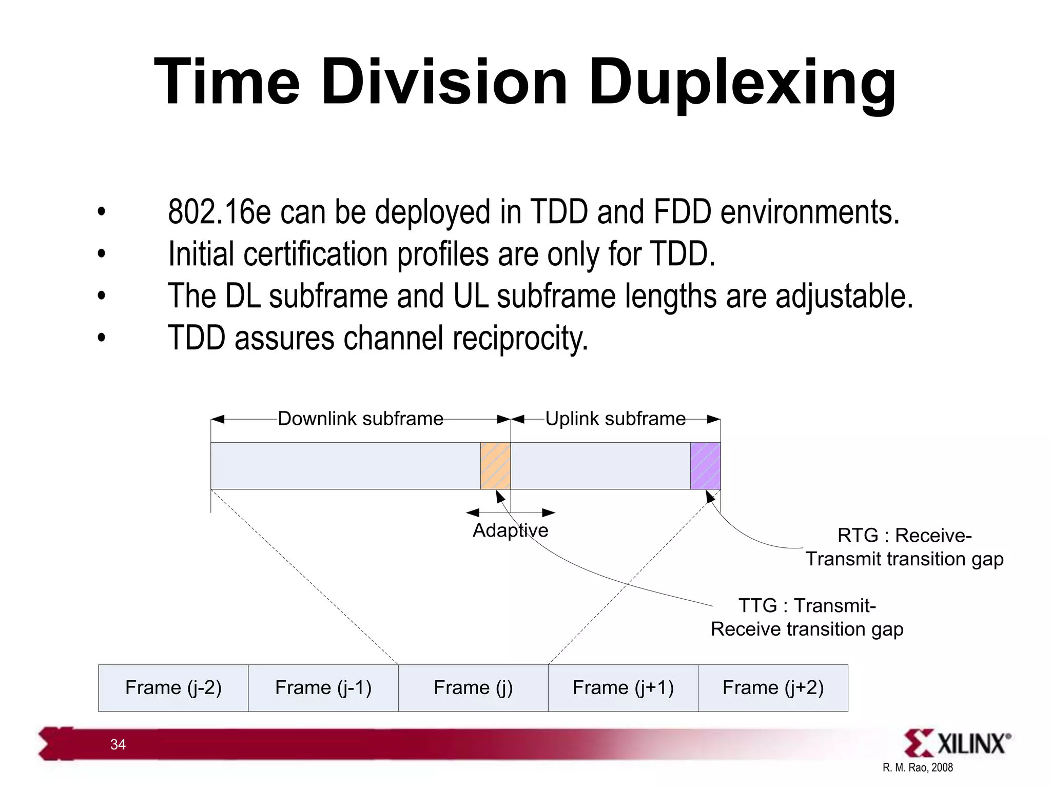 R. M. Rao, 2008
34
Time Division Duplexing
• 802.16e can be deployed in TDD and FDD environments.
• Initial certification profiles are only for TDD.
• The DL subframe and UL subframe lengths are adjustable.
• TDD assures channel reciprocity.
Frame (j-2) Frame (j+2)
Frame (j+1)
Frame (j)
Frame (j-1)
Downlink subframe Uplink subframe
Adaptive
TTG : Transmit-
Receive transition gap
RTG : Receive-
Transmit transition gap
 
