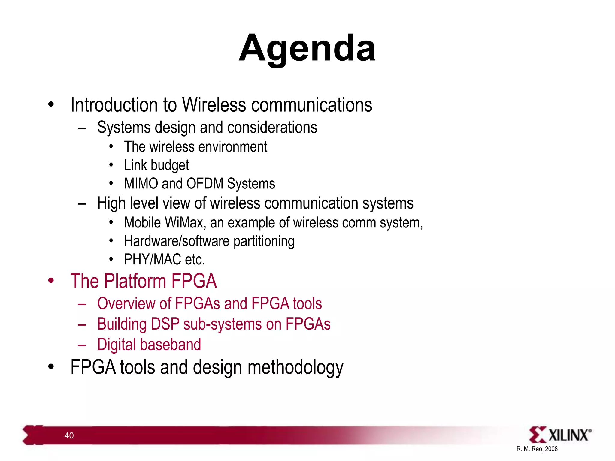 R. M. Rao, 2008
40
Agenda
• Introduction to Wireless communications
– Systems design and considerations
• The wireless environment
• Link budget
• MIMO and OFDM Systems
– High level view of wireless communication systems
• Mobile WiMax, an example of wireless comm system,
• Hardware/software partitioning
• PHY/MAC etc.
• The Platform FPGA
– Overview of FPGAs and FPGA tools
– Building DSP sub-systems on FPGAs
– Digital baseband
• FPGA tools and design methodology
 