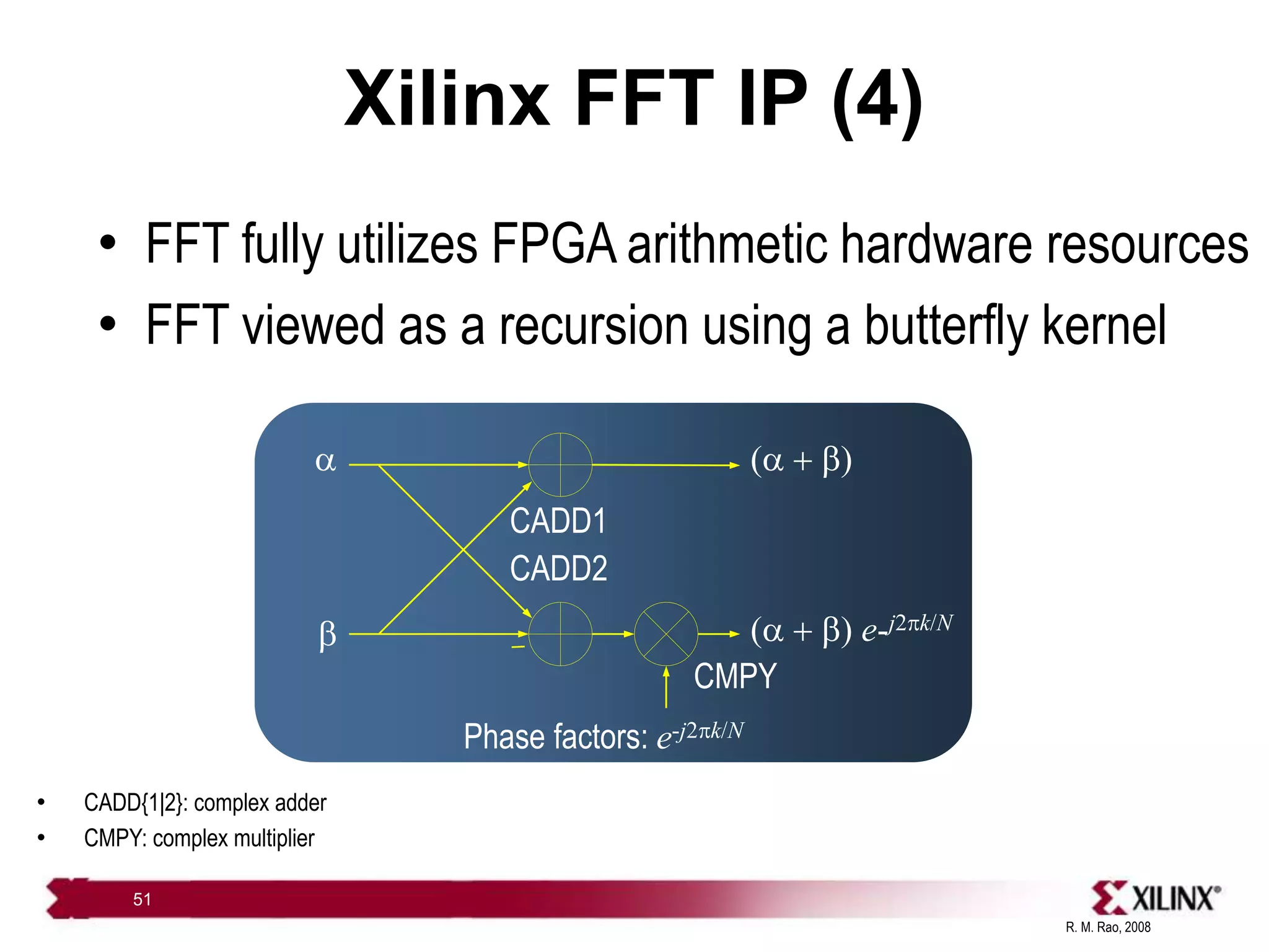 R. M. Rao, 2008
51
Xilinx FFT IP (4)
• FFT fully utilizes FPGA arithmetic hardware resources
• FFT viewed as a recursion using a butterfly kernel

b
(  b)
Phase factors: e-j2pk/N
(  b) e-j2pk/N
CADD1
CADD2
CMPY
• CADD{1|2}: complex adder
• CMPY: complex multiplier
 