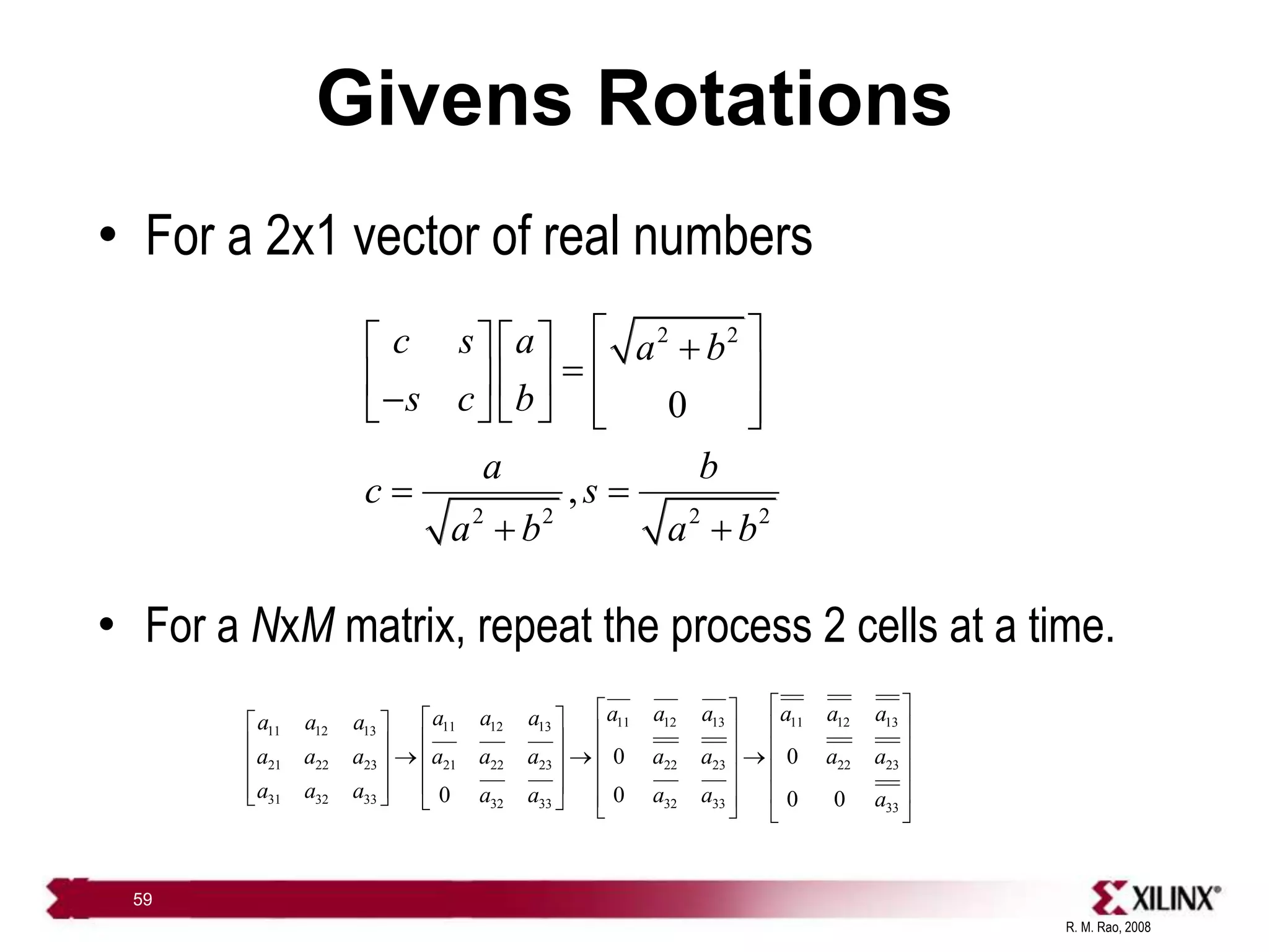 R. M. Rao, 2008
59
Givens Rotations
• For a 2x1 vector of real numbers
• For a NxM matrix, repeat the process 2 cells at a time.
2 2
2 2 2 2
0
,
c s a a b
s c b
a b
c s
a b a b
 
    
  
   

     
 
 
 
11 12 13 11 12 13
11 12 13
11 12 13
21 22 23 21 22 23 22 23 22 23
31 32 33 32 33 32 33 33
0 0
0 0 0 0
a a a a a a
a a a
a a a
a a a a a a a a a a
a a a a a a a a
 
 
 
   
 
 
   
 
  
 
   
 
 
   
   
     
 