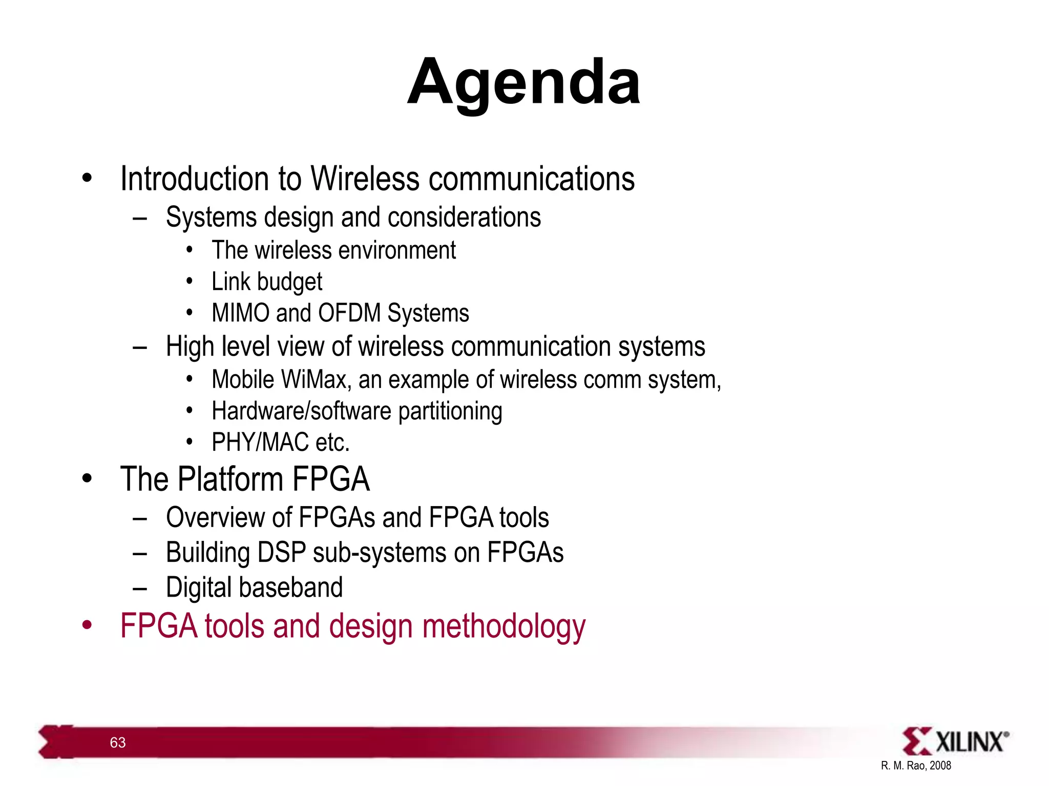 R. M. Rao, 2008
63
Agenda
• Introduction to Wireless communications
– Systems design and considerations
• The wireless environment
• Link budget
• MIMO and OFDM Systems
– High level view of wireless communication systems
• Mobile WiMax, an example of wireless comm system,
• Hardware/software partitioning
• PHY/MAC etc.
• The Platform FPGA
– Overview of FPGAs and FPGA tools
– Building DSP sub-systems on FPGAs
– Digital baseband
• FPGA tools and design methodology
 