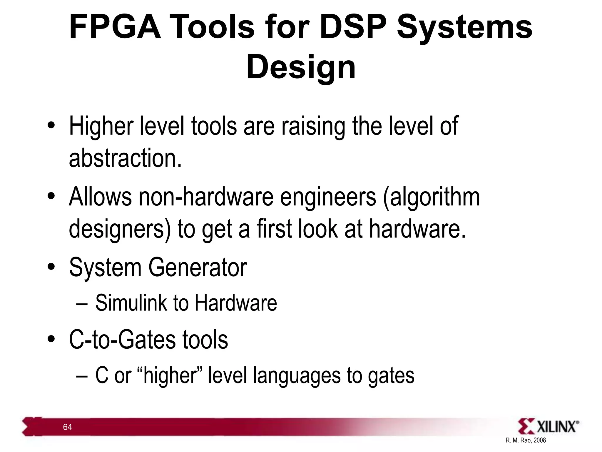 R. M. Rao, 2008
64
FPGA Tools for DSP Systems
Design
• Higher level tools are raising the level of
abstraction.
• Allows non-hardware engineers (algorithm
designers) to get a first look at hardware.
• System Generator
– Simulink to Hardware
• C-to-Gates tools
– C or “higher” level languages to gates
 