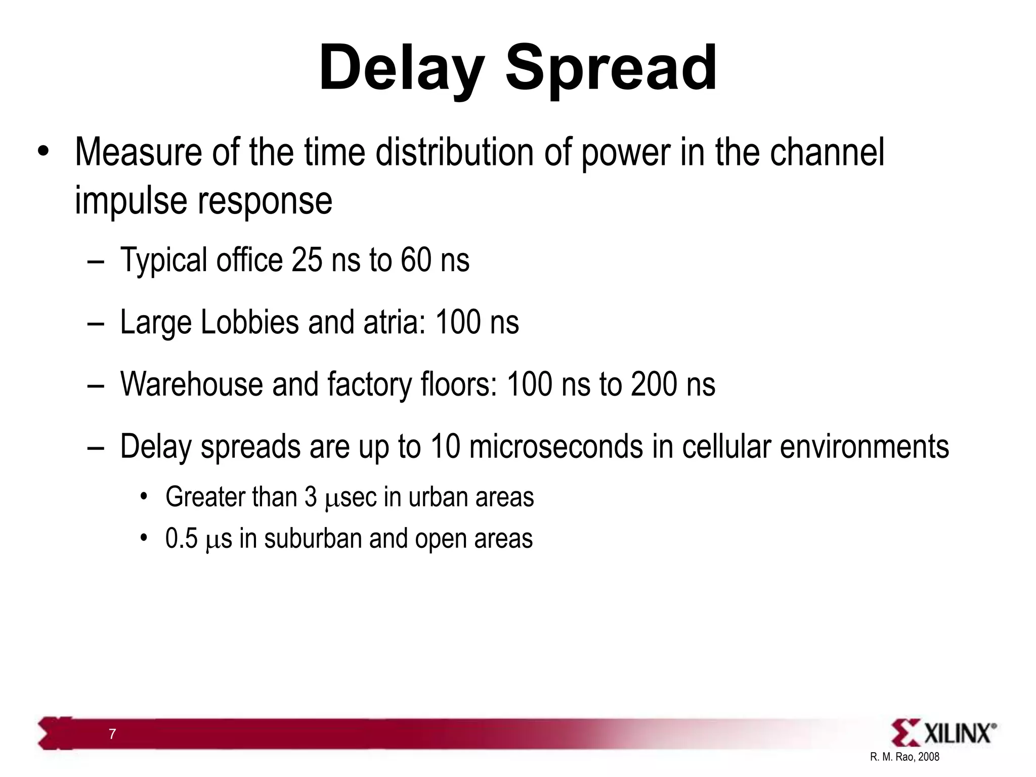 R. M. Rao, 2008
7
Delay Spread
• Measure of the time distribution of power in the channel
impulse response
– Typical office 25 ns to 60 ns
– Large Lobbies and atria: 100 ns
– Warehouse and factory floors: 100 ns to 200 ns
– Delay spreads are up to 10 microseconds in cellular environments
• Greater than 3 msec in urban areas
• 0.5 ms in suburban and open areas
 