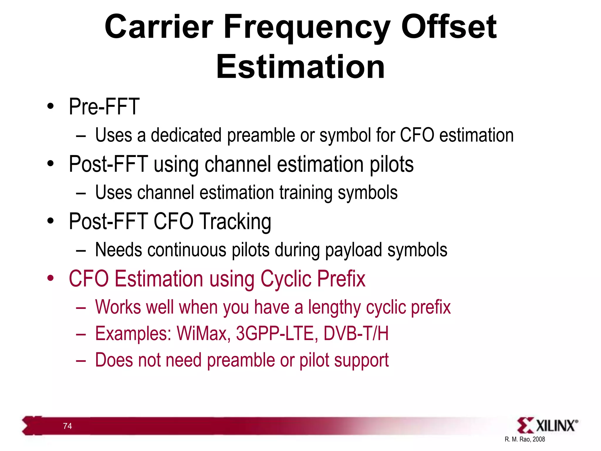 R. M. Rao, 2008
74
Carrier Frequency Offset
Estimation
• Pre-FFT
– Uses a dedicated preamble or symbol for CFO estimation
• Post-FFT using channel estimation pilots
– Uses channel estimation training symbols
• Post-FFT CFO Tracking
– Needs continuous pilots during payload symbols
• CFO Estimation using Cyclic Prefix
– Works well when you have a lengthy cyclic prefix
– Examples: WiMax, 3GPP-LTE, DVB-T/H
– Does not need preamble or pilot support
 