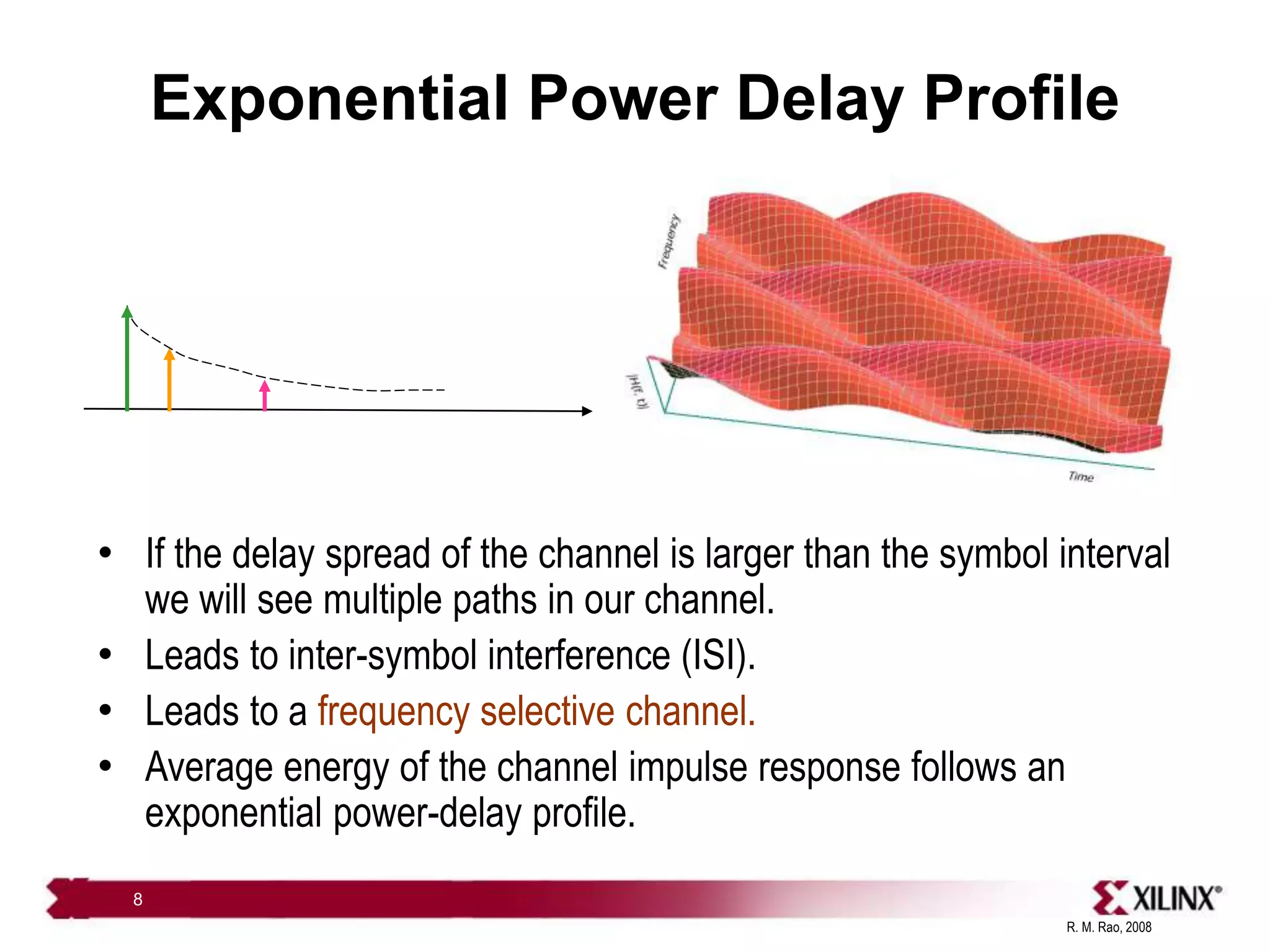 R. M. Rao, 2008
8
Exponential Power Delay Profile
• If the delay spread of the channel is larger than the symbol interval
we will see multiple paths in our channel.
• Leads to inter-symbol interference (ISI).
• Leads to a frequency selective channel.
• Average energy of the channel impulse response follows an
exponential power-delay profile.
 