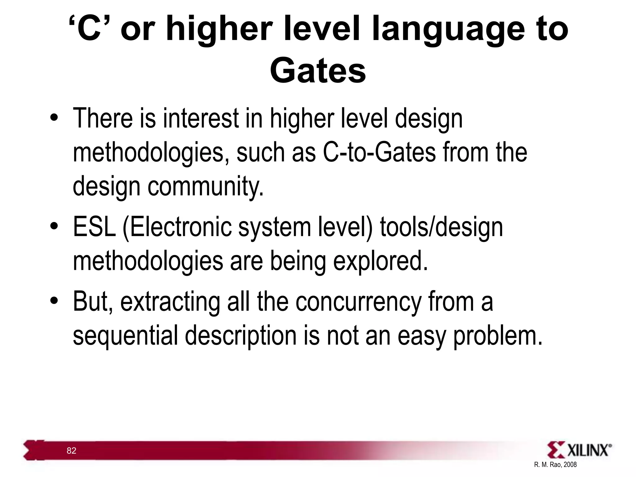 R. M. Rao, 2008
82
‘C’ or higher level language to
Gates
• There is interest in higher level design
methodologies, such as C-to-Gates from the
design community.
• ESL (Electronic system level) tools/design
methodologies are being explored.
• But, extracting all the concurrency from a
sequential description is not an easy problem.
 