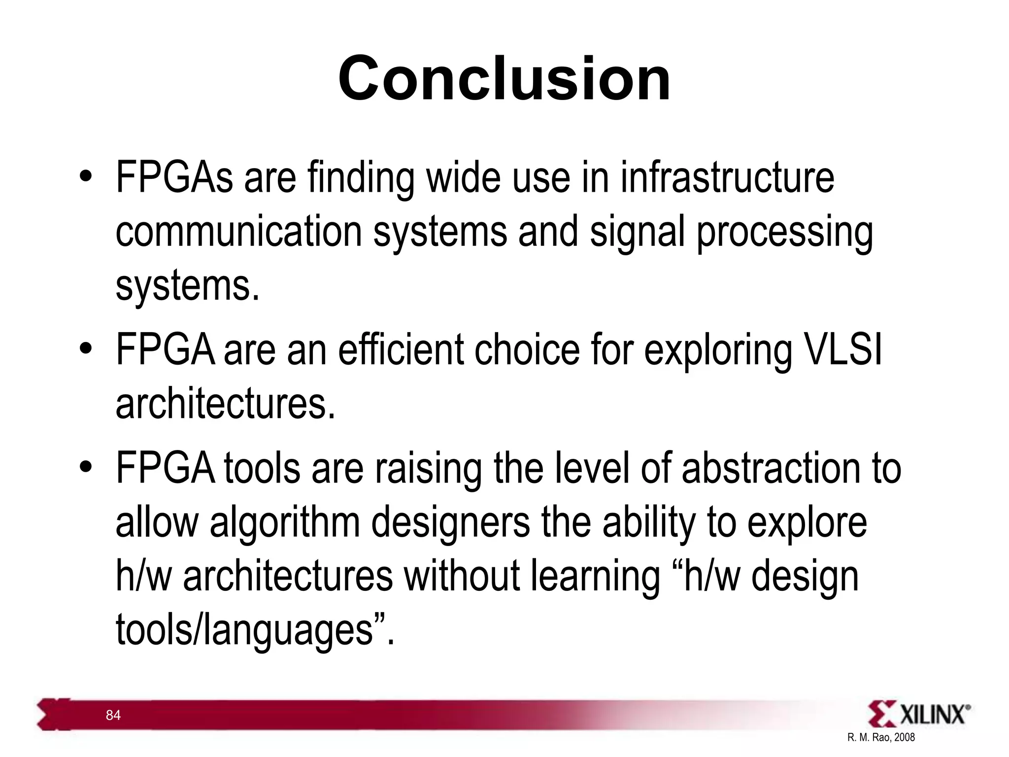 R. M. Rao, 2008
84
Conclusion
• FPGAs are finding wide use in infrastructure
communication systems and signal processing
systems.
• FPGA are an efficient choice for exploring VLSI
architectures.
• FPGA tools are raising the level of abstraction to
allow algorithm designers the ability to explore
h/w architectures without learning “h/w design
tools/languages”.
 