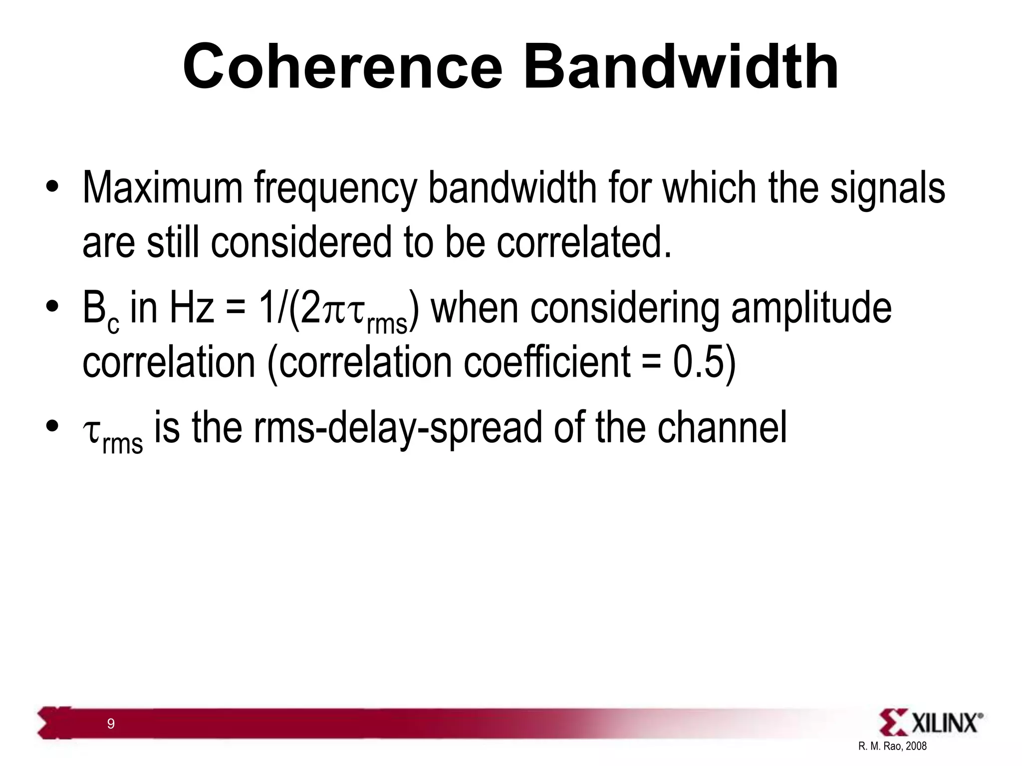 R. M. Rao, 2008
9
Coherence Bandwidth
• Maximum frequency bandwidth for which the signals
are still considered to be correlated.
• Bc in Hz = 1/(2ptrms) when considering amplitude
correlation (correlation coefficient = 0.5)
• trms is the rms-delay-spread of the channel
 
