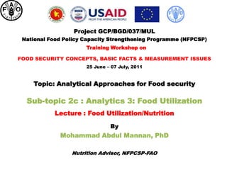 Project GCP/BGD/037/MUL
 National Food Policy Capacity Strengthening Programme (NFPCSP)
                      Training Workshop on

FOOD SECURITY CONCEPTS, BASIC FACTS & MEASUREMENT ISSUES
                      25 June – 07 July, 2011


    Topic: Analytical Approaches for Food security

  Sub-topic 2c : Analytics 3: Food Utilization
            Lecture : Food Utilization/Nutrition

                               By
             Mohammad Abdul Mannan, PhD

                 Nutrition Advisor, NFPCSP-FAO
 