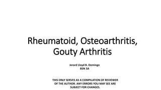 Rheumatoid, Osteoarthritis,
Gouty Arthritis
Jerard Lloyd B. Domingo
BSN 3A
THIS ONLY SERVES AS A COMPILATION OF REVIEWER
OF THE AUTHOR. ANY ERRORS YOU MAY SEE ARE
SUBJECT FOR CHANGES.
 