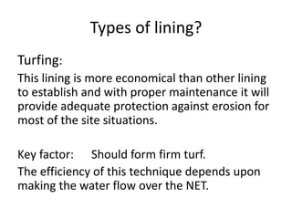 Types of lining?
Turfing:
This lining is more economical than other lining
to establish and with proper maintenance it will
provide adequate protection against erosion for
most of the site situations.
Key factor: Should form firm turf.
The efficiency of this technique depends upon
making the water flow over the NET.
 