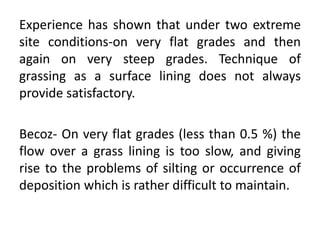 Experience has shown that under two extreme
site conditions-on very flat grades and then
again on very steep grades. Technique of
grassing as a surface lining does not always
provide satisfactory.
Becoz- On very flat grades (less than 0.5 %) the
flow over a grass lining is too slow, and giving
rise to the problems of silting or occurrence of
deposition which is rather difficult to maintain.
 