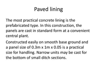 Paved lining
The most practical concrete lining is the
prefabricated type. In this construction, the
panels are cast in standard form at a convenient
central plant.
Constructed easily on smooth base ground and
a panel size of 0.3m x 1m x 0.05 is a practical
size for handling. Narrow units may be cast for
the bottom of small ditch sections.
 