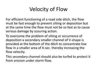 Velocity of Flow
For efficient functioning of a road side ditch, the flow
must be fast enough to prevent silting or deposition but
at the same time the flow must not be so fast as to cause
serious damage by scouring action.
To overcome the problem of silting or occurrence of
deposition a secondary smaller channel of V-shape is
provided at the bottom of the ditch to concentrate low
flow in a smaller area of X-sec. thereby increasing the
flow velocity.
This secondary channel should also be turfed to protect it
from erosion under storm flow.
 