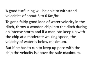 A good turf lining will be able to withstand
velocities of about 5 to 6 Km/hr.
To get a fairly good idea of water velocity in the
ditch, throw a wooden chip into the ditch during
an intense storm and if a man can keep up with
the chip at a moderate walking speed, the
velocity of water is below maximum.
But if he has to run to keep up pace with the
chip the velocity is above the safe maximum.
 