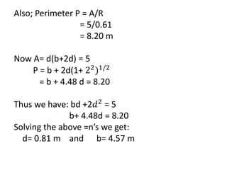 Also; Perimeter P = A/R
= 5/0.61
= 8.20 m
Now A= d(b+2d) = 5
P = b + 2d(1+ 22
)1/2
= b + 4.48 d = 8.20
Thus we have: bd +2𝑑2
= 5
b+ 4.48d = 8.20
Solving the above =n’s we get:
d= 0.81 m and b= 4.57 m
 