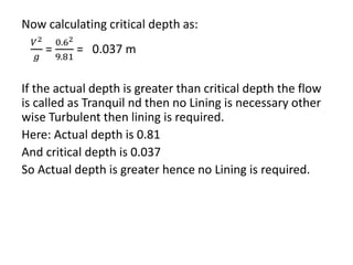 Now calculating critical depth as:
𝑉2
𝑔
=
0.62
9.81
= 0.037 m
If the actual depth is greater than critical depth the flow
is called as Tranquil nd then no Lining is necessary other
wise Turbulent then lining is required.
Here: Actual depth is 0.81
And critical depth is 0.037
So Actual depth is greater hence no Lining is required.
 