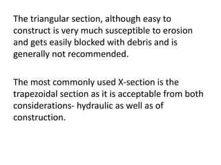The triangular section, although easy to
construct is very much susceptible to erosion
and gets easily blocked with debris and is
generally not recommended.
The most commonly used X-section is the
trapezoidal section as it is acceptable from both
considerations- hydraulic as well as of
construction.
 