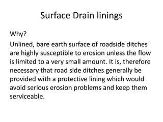 Surface Drain linings
Why?
Unlined, bare earth surface of roadside ditches
are highly susceptible to erosion unless the flow
is limited to a very small amount. It is, therefore
necessary that road side ditches generally be
provided with a protective lining which would
avoid serious erosion problems and keep them
serviceable.
 