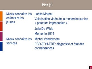 Plan (1)
Mieux connaître les
enfants et les
jeunes
Lorise Moreau
Valorisation vidéo de la recherche sur les
« parcours improbables »
Julie De Wilde
Mémento 2014
Mieux connaître les
services
Michel Vandekeere
ECD-EDH-EDE: diagnostic et état des
connaissances
 