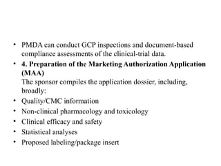 • PMDA can conduct GCP inspections and document-based
compliance assessments of the clinical-trial data.
• 4. Preparation of the Marketing Authorization Application
(MAA)
The sponsor compiles the application dossier, including,
broadly:
• Quality/CMC information
• Non-clinical pharmacology and toxicology
• Clinical efficacy and safety
• Statistical analyses
• Proposed labeling/package insert
 