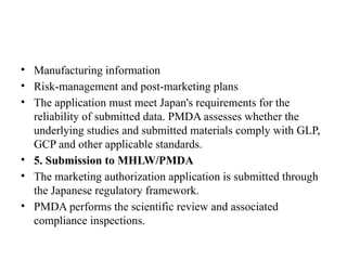 • Manufacturing information
• Risk-management and post-marketing plans
• The application must meet Japan's requirements for the
reliability of submitted data. PMDA assesses whether the
underlying studies and submitted materials comply with GLP,
GCP and other applicable standards.
• 5. Submission to MHLW/PMDA
• The marketing authorization application is submitted through
the Japanese regulatory framework.
• PMDA performs the scientific review and associated
compliance inspections.
 