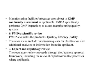 • Manufacturing facilities/processes are subject to GMP
conformity assessment as applicable. PMDA specifically
performs GMP inspections to assess manufacturing quality
systems.
• 6. PMDA scientific review
PMDA evaluates the product's: Quality, Efficacy ,Safety
• The review can include questions/requests for clarification and
additional analyses or information from the applicant.
• 7. Expert and regulatory review
The regulatory review proceeds through the Japanese approval
framework, including the relevant expert/committee processes
where applicable.
 