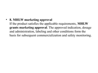 • 8. MHLW marketing approval
If the product satisfies the applicable requirements, MHLW
grants marketing approval. The approved indication, dosage
and administration, labeling and other conditions form the
basis for subsequent commercialization and safety monitoring.
 
