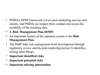 • PMDA's GPSP framework covers post-marketing surveys and
studies, and PMDA can inspect their conduct and assess the
reliability of the resulting data.
• 3. Risk Management Plan (RMP)
• An important feature of the Japanese system is the Risk
Management Plan.
• The RMP links risk management from development through
regulatory review and the post-marketing period. It identifies,
among other things:
• Important identified risks
• Important potential risks
• Important missing information
 