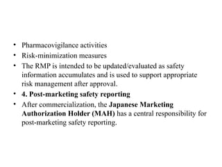 • Pharmacovigilance activities
• Risk-minimization measures
• The RMP is intended to be updated/evaluated as safety
information accumulates and is used to support appropriate
risk management after approval.
• 4. Post-marketing safety reporting
• After commercialization, the Japanese Marketing
Authorization Holder (MAH) has a central responsibility for
post-marketing safety reporting.
 