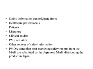 • Safety information can originate from:
• Healthcare professionals
• Patients
• Literature
• Clinical studies
• PMS activities
• Other sources of safety information
• PMDA states that post-marketing safety reports from the
MAH are submitted by the Japanese MAH distributing the
product in Japan.
 