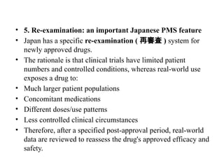 • 5. Re-examination: an important Japanese PMS feature
• Japan has a specific re-examination ( 再審査 ) system for
newly approved drugs.
• The rationale is that clinical trials have limited patient
numbers and controlled conditions, whereas real-world use
exposes a drug to:
• Much larger patient populations
• Concomitant medications
• Different doses/use patterns
• Less controlled clinical circumstances
• Therefore, after a specified post-approval period, real-world
data are reviewed to reassess the drug's approved efficacy and
safety.
 
