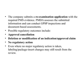 • The company submits a re-examination application with the
required PMS evidence. PMDA assesses the submitted
information and can conduct GPSP inspections and
document-based assessments.
• Possible regulatory outcomes include:
• Approval cancellation
• Deletion or modification of an indication/approved claim
• No regulatory action
• Even where no major regulatory action is taken,
labeling/package-insert changes may still result from the
review.
 