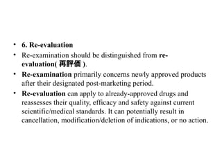 • 6. Re-evaluation
• Re-examination should be distinguished from re-
evaluation( 再評価 ).
• Re-examination primarily concerns newly approved products
after their designated post-marketing period.
• Re-evaluation can apply to already-approved drugs and
reassesses their quality, efficacy and safety against current
scientific/medical standards. It can potentially result in
cancellation, modification/deletion of indications, or no action.
 