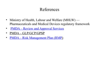 References
• Ministry of Health, Labour and Welfare (MHLW) —
Pharmaceuticals and Medical Devices regulatory framework
• PMDA – Review and Approval Services
• PMDA – GLP/GCP/GPSP
• PMDA – Risk Management Plan (RMP)
 