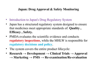 Japan: Drug Approval & Safety Monitoring
• Introduction to Japan's Drug Regulatory System
• Japan has a structured regulatory system designed to ensure
that medicines meet appropriate standards of: Quality ,
Efficacy , Safety.
• PMDA evaluates the scientific evidence and conducts
regulatory inspections, while the MHLW is responsible for
regulatory decisions and policy.
• The system covers the entire product lifecycle:
• Research → Development → Clinical Trials → Approval
→ Marketing → PMS → Re-examination/Re-evaluation
 