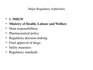 Major Regulatory Authorities
• 1. MHLW
• Ministry of Health, Labour and Welfare
• Main responsibilities:
• Pharmaceutical policy
• Regulatory decision-making
• Final approval of drugs
• Safety measures
• Regulatory standards
 