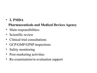 • 2. PMDA
Pharmaceuticals and Medical Devices Agency
• Main responsibilities:
• Scientific review
• Clinical trial consultations
• GCP/GMP/GPSP inspections
• Safety monitoring
• Post-marketing activities
• Re-examination/re-evaluation support
 