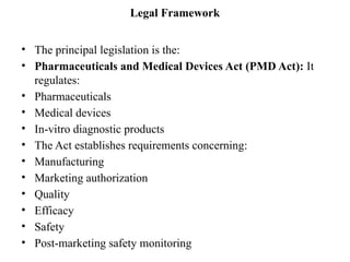 Legal Framework
• The principal legislation is the:
• Pharmaceuticals and Medical Devices Act (PMD Act): It
regulates:
• Pharmaceuticals
• Medical devices
• In-vitro diagnostic products
• The Act establishes requirements concerning:
• Manufacturing
• Marketing authorization
• Quality
• Efficacy
• Safety
• Post-marketing safety monitoring
 