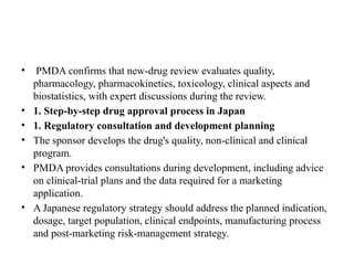 • PMDA confirms that new-drug review evaluates quality,
pharmacology, pharmacokinetics, toxicology, clinical aspects and
biostatistics, with expert discussions during the review.
• 1. Step-by-step drug approval process in Japan
• 1. Regulatory consultation and development planning
• The sponsor develops the drug's quality, non-clinical and clinical
program.
• PMDA provides consultations during development, including advice
on clinical-trial plans and the data required for a marketing
application.
• A Japanese regulatory strategy should address the planned indication,
dosage, target population, clinical endpoints, manufacturing process
and post-marketing risk-management strategy.
 
