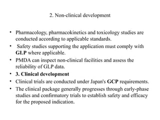2. Non-clinical development
• Pharmacology, pharmacokinetics and toxicology studies are
conducted according to applicable standards.
• Safety studies supporting the application must comply with
GLP where applicable.
• PMDA can inspect non-clinical facilities and assess the
reliability of GLP data.
• 3. Clinical development
• Clinical trials are conducted under Japan's GCP requirements.
• The clinical package generally progresses through early-phase
studies and confirmatory trials to establish safety and efficacy
for the proposed indication.
 
