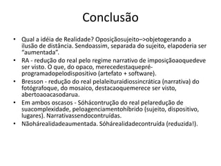 ConclusãoQual a idéia de Realidade? Oposiçãosujeito–> objetogerando a ilusão de distância. Sendoassim, separada do sujeito, elapoderia ser “aumentada”. RA - redução do real pelo regime narrativo de imposiçãoaoquedeve ser visto. O que, do opaco, merecedestaquepré-programadopelodispositivo (artefato + software).Bresson - redução do real pelaleituraidiossincrática (narrativa) do fotógrafoque, do mosaico, destacaoquemerece ser visto, abertoaoacasodarua.Em ambos oscasos - Sóhácontrução do real pelaredução de suacomplexidade, peloagenciamentohíbrido (sujeito, dispositivo, lugares). Narrativassendocontruídas. Nãohárealidadeaumentada. Sóhárealidadecontruída (reduzida!).