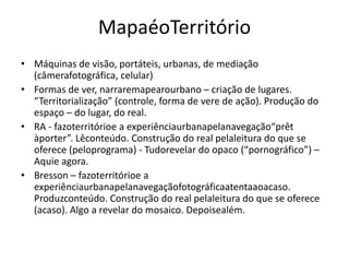 MapaéoTerritórioMáquinas de visão, portáteis, urbanas, de mediação (câmerafotográfica, celular)Formas de ver, narraremapearourbano – criação de lugares. “Territorialização” (controle, forma de vere de ação). Produção do espaço – do lugar, do real.RA - fazoterritórioe a experiênciaurbanapelanavegação“prêt àporter”. Lêconteúdo. Construção do real pelaleitura do que se oferece (peloprograma) - Tudorevelar do opaco (“pornográfico”) – Aquie agora.Bresson – fazoterritórioe a experiênciaurbanapelanavegaçãofotográficaatentaaoacaso. Produzconteúdo. Construção do real pelaleitura do que se oferece (acaso). Algo a revelar do mosaico. Depoisealém.  