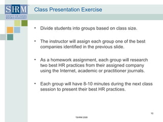 Class Presentation Exercise Divide students into groups based on class size. The instructor will assign each group one of the best companies identified in the previous slide. As a homework assignment, each group will research two best HR practices from their assigned company using the Internet, academic or practitioner journals. Each group will have 8-10 minutes during the next class session to present their best HR practices.  © SHRM 2008 