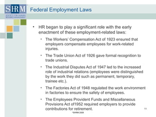 Federal Employment Laws HR began to play a significant role with the early enactment of these employment-related laws: The Workers’ Compensation Act of 1923 ensured that employers compensate employees for work-related injuries. The Trade Union Act of 1926 gave formal recognition to trade unions. The Industrial Disputes Act of 1947 led to the increased role of industrial relations (employees were distinguished by the work they did such as permanent, temporary, trainee etc.). The Factories Act of 1948 regulated the work environment in factories to ensure the safety of employees. The Employees Provident Funds and Miscellaneous Provisions Act of1952 required employers to provide contributions for retirement. © SHRM 2008 