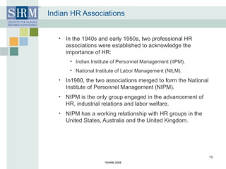 Indian HR Associations In the 1940s and early 1950s, two professional HR associations were established to acknowledge the importance of HR: Indian Institute of Personnel Management (IIPM). National Institute of Labor Management (NILM). In1980, the two associations merged to form the National Institute of Personnel Management (NIPM). NIPM is the only group engaged in the advancement of HR, industrial relations and labor welfare. NIPM has a working relationship with HR groups in the United States, Australia and the United Kingdom.  © SHRM 2008 