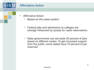 Affirmative Action Affirmative Action: Based on the caste system. Federal jobs and admissions to colleges are strongly influenced by quotas for caste reservations. State governments can set aside 50 percent of jobs based on different castes. To get increased support from the public, some states have 75 percent of job reserved. © SHRM 2008 