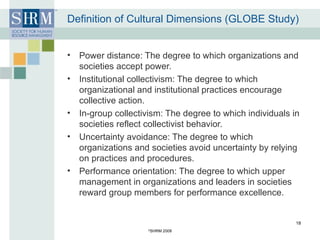 Definition of Cultural Dimensions (GLOBE Study) Power distance: The degree to which organizations and societies accept power. Institutional collectivism: The degree to which organizational and institutional practices encourage collective action. In-group collectivism: The degree to which individuals in societies reflect collectivist behavior.  Uncertainty avoidance: The degree to which organizations and societies avoid uncertainty by relying on practices and procedures. Performance orientation: The degree to which upper management in organizations and leaders in societies reward group members for performance excellence. © SHRM 2008 