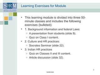 Learning Exercises for Module This learning module is divided into three 50-minute classes and includes the following exercises (bulleted): 1 . Background information and federal Laws: A presentation from students (slide 9). Quiz on Class I content. 2. Culture and HR practices: Socrates Seminar (slide 22). 3. Indian HR practices Quiz on Classes II and III content. Article discussion (slide 32). © SHRM 2008 